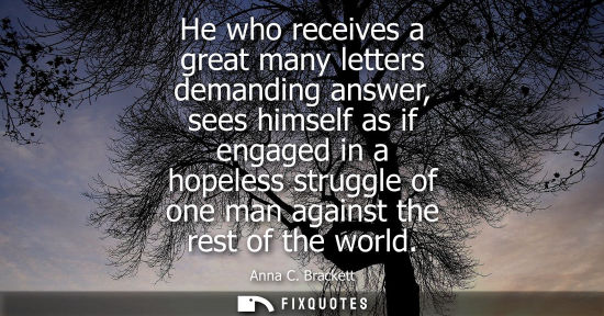 Small: He who receives a great many letters demanding answer, sees himself as if engaged in a hopeless struggl