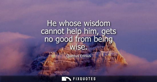 Small: He whose wisdom cannot help him, gets no good from being wise