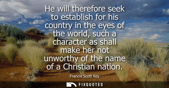 Small: He will therefore seek to establish for his country in the eyes of the world, such a character as shall