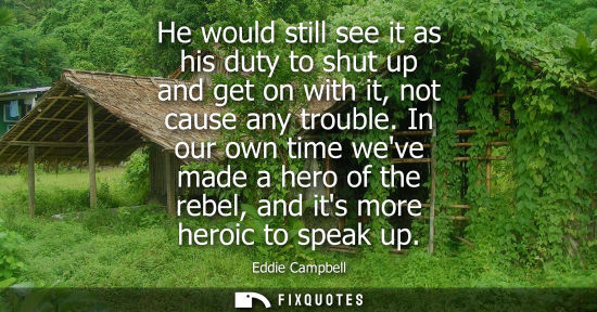 Small: He would still see it as his duty to shut up and get on with it, not cause any trouble. In our own time
