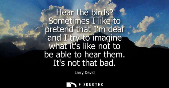 Small: Hear the birds? Sometimes I like to pretend that Im deaf and I try to imagine what its like not to be a