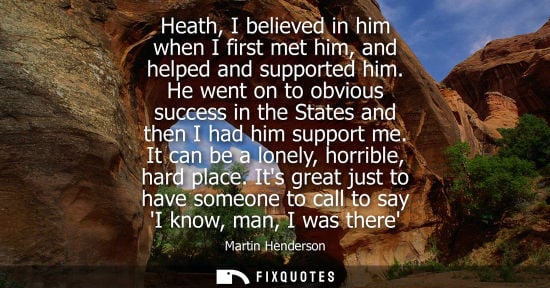 Small: Heath, I believed in him when I first met him, and helped and supported him. He went on to obvious success in 