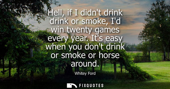 Small: Hell, if I didnt drink drink or smoke, Id win twenty games every year. Its easy when you dont drink or smoke o