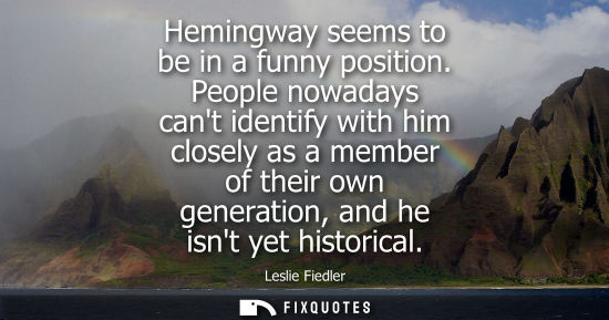 Small: Hemingway seems to be in a funny position. People nowadays cant identify with him closely as a member o