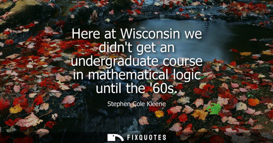 Small: Here at Wisconsin we didnt get an undergraduate course in mathematical logic until the 60s