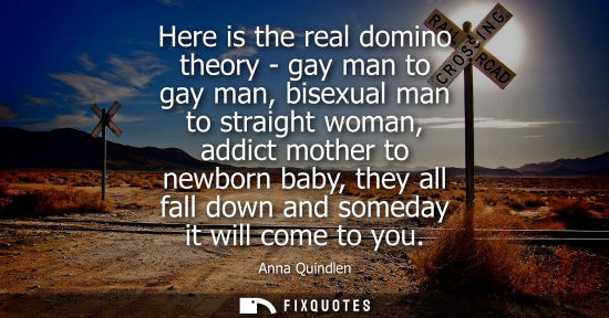 Small: Here is the real domino theory - gay man to gay man, bisexual man to straight woman, addict mother to n