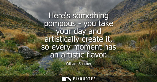Small: Heres something pompous - you take your day and artistically create it, so every moment has an artistic flavor