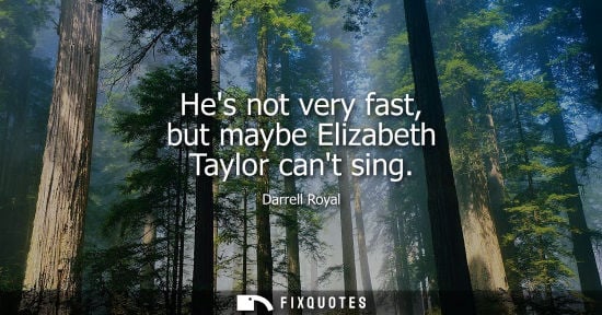 Small: Hes not very fast, but maybe Elizabeth Taylor cant sing