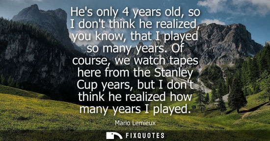 Small: Hes only 4 years old, so I dont think he realized, you know, that I played so many years. Of course, we watch 
