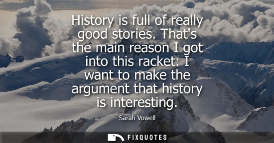 Small: History is full of really good stories. Thats the main reason I got into this racket: I want to make th