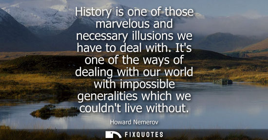 Small: History is one of those marvelous and necessary illusions we have to deal with. Its one of the ways of 