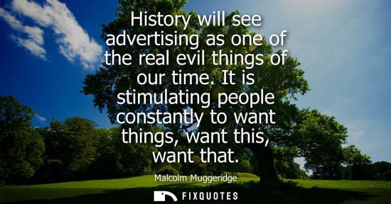 Small: History will see advertising as one of the real evil things of our time. It is stimulating people const