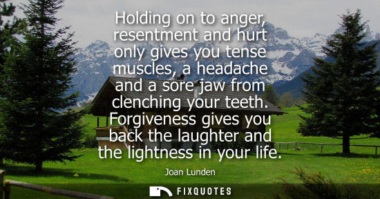 Small: Holding on to anger, resentment and hurt only gives you tense muscles, a headache and a sore jaw from clenchin