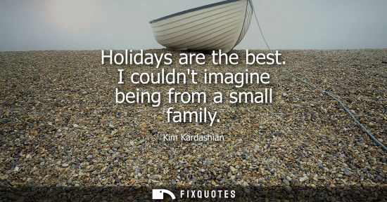 Small: Holidays are the best. I couldnt imagine being from a small family