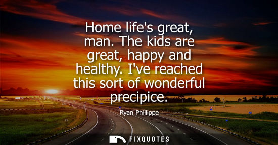Small: Home lifes great, man. The kids are great, happy and healthy. Ive reached this sort of wonderful precip