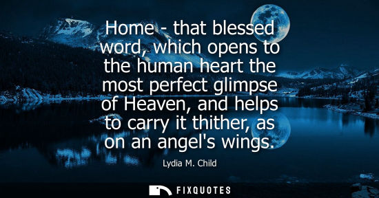 Small: Home - that blessed word, which opens to the human heart the most perfect glimpse of Heaven, and helps to carr
