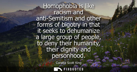 Small: Homophobia is like racism and anti-Semitism and other forms of bigotry in that it seeks to dehumanize a