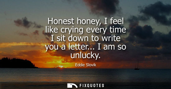 Small: Honest honey, I feel like crying every time I sit down to write you a letter... I am so unlucky