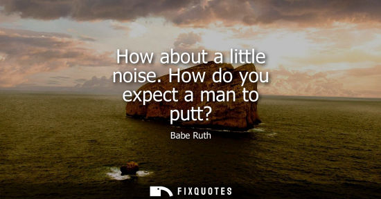 Small: How about a little noise. How do you expect a man to putt?