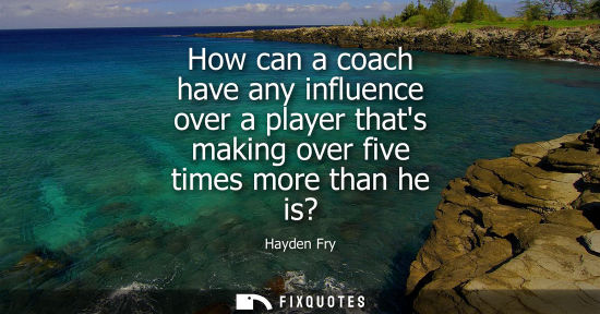 Small: How can a coach have any influence over a player thats making over five times more than he is?