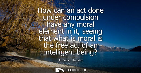 Small: How can an act done under compulsion have any moral element in it, seeing that what is moral is the fre