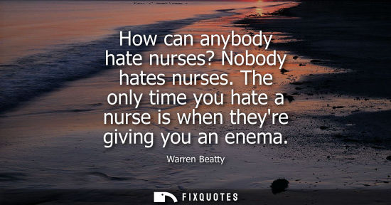 Small: How can anybody hate nurses? Nobody hates nurses. The only time you hate a nurse is when theyre giving 