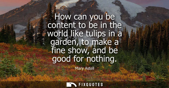 Small: How can you be content to be in the world like tulips in a garden, to make a fine show, and be good for