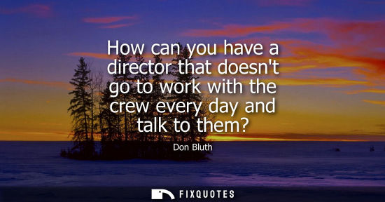 Small: How can you have a director that doesnt go to work with the crew every day and talk to them?