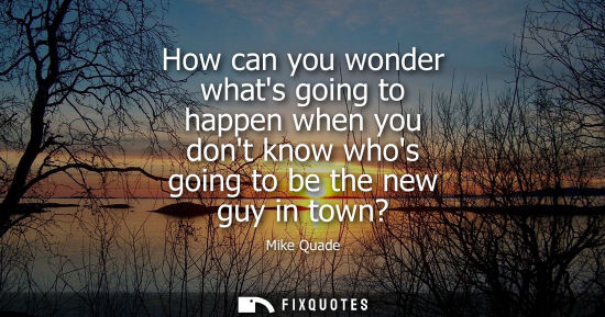Small: How can you wonder whats going to happen when you dont know whos going to be the new guy in town?