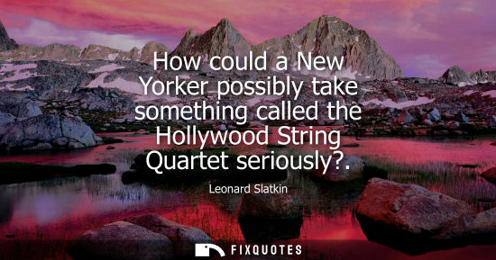 Small: How could a New Yorker possibly take something called the Hollywood String Quartet seriously?