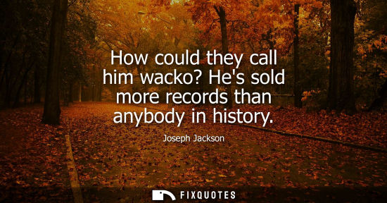 Small: How could they call him wacko? Hes sold more records than anybody in history