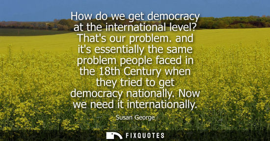 Small: How do we get democracy at the international level? Thats our problem. and its essentially the same pro