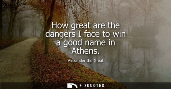 Small: How great are the dangers I face to win a good name in Athens - Alexander the Great