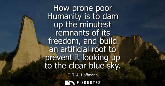 Small: How prone poor Humanity is to dam up the minutest remnants of its freedom, and build an artificial roof