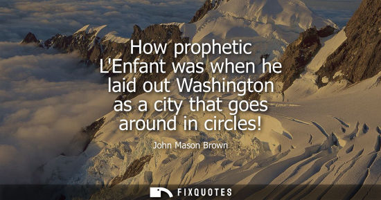 Small: How prophetic LEnfant was when he laid out Washington as a city that goes around in circles!
