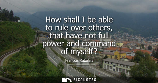 Small: How shall I be able to rule over others, that have not full power and command of myself?