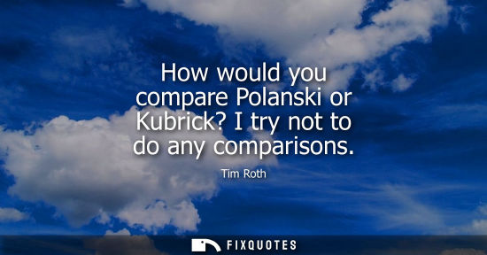 Small: How would you compare Polanski or Kubrick? I try not to do any comparisons