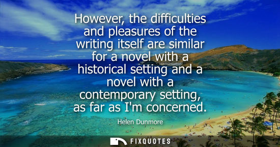 Small: However, the difficulties and pleasures of the writing itself are similar for a novel with a historical