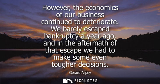 Small: However, the economics of our business continued to deteriorate. We barely escaped bankruptcy a year ag