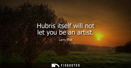 Small: Hubris itself will not let you be an artist