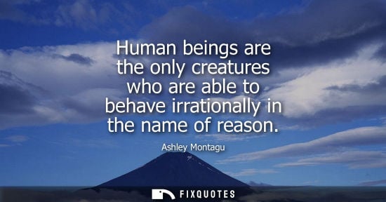 Small: Human beings are the only creatures who are able to behave irrationally in the name of reason