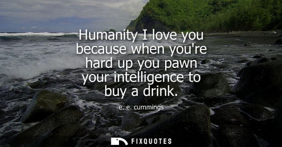 Small: Humanity I love you because when youre hard up you pawn your intelligence to buy a drink