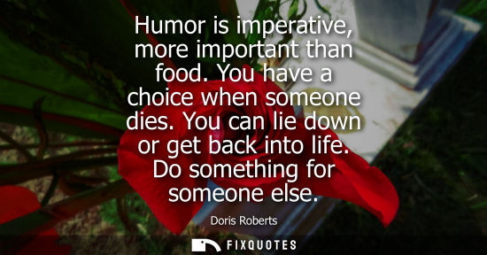 Small: Humor is imperative, more important than food. You have a choice when someone dies. You can lie down or