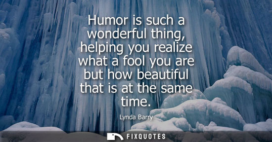 Small: Humor is such a wonderful thing, helping you realize what a fool you are but how beautiful that is at t