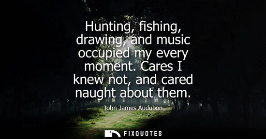 Small: Hunting, fishing, drawing, and music occupied my every moment. Cares I knew not, and cared naught about
