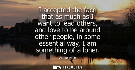 Small: I accepted the face that as much as I want to lead others, and love to be around other people, in some 