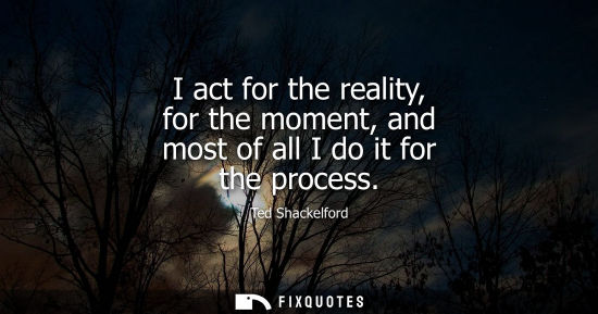 Small: I act for the reality, for the moment, and most of all I do it for the process