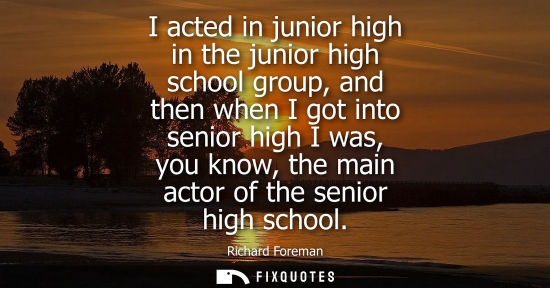 Small: I acted in junior high in the junior high school group, and then when I got into senior high I was, you