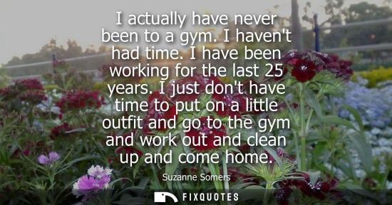Small: I actually have never been to a gym. I havent had time. I have been working for the last 25 years.
