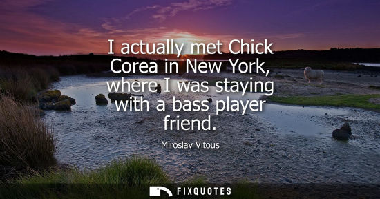 Small: I actually met Chick Corea in New York, where I was staying with a bass player friend